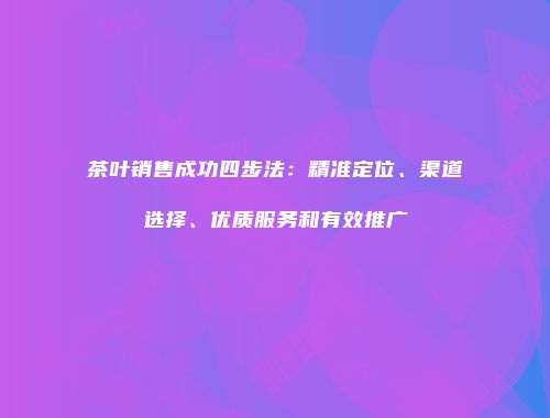 茶叶销售成功四步法：精准定位、渠道选择、优质服务和有效推广