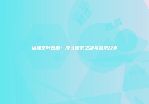 福建茶叶香韵：探寻岩茶之冠与名茶故事