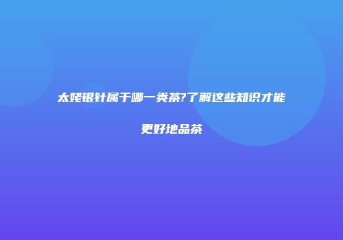 太姥银针属于哪一类茶?了解这些知识才能更好地品茶