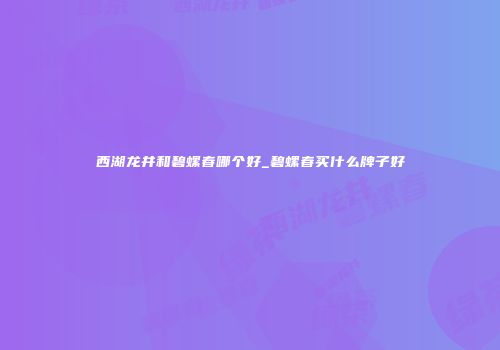 西湖龙井和碧螺春哪个好_碧螺春买什么牌子好