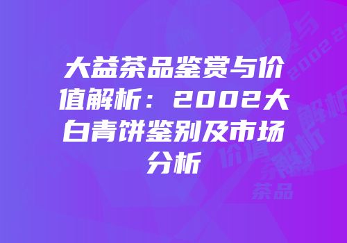 大益茶品鉴赏与价值解析：2002大白青饼鉴别及市场分析