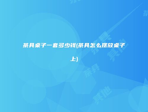 茶具桌子一套多少钱(茶具怎么摆放桌子上)