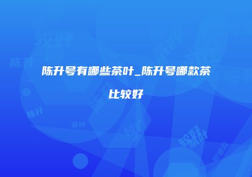 陈升号有哪些茶叶_陈升号哪款茶比较好