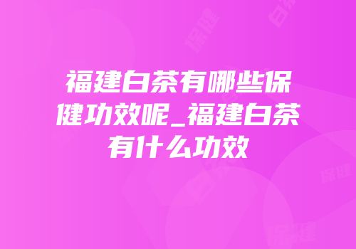 福建白茶有哪些保健功效呢_福建白茶有什么功效