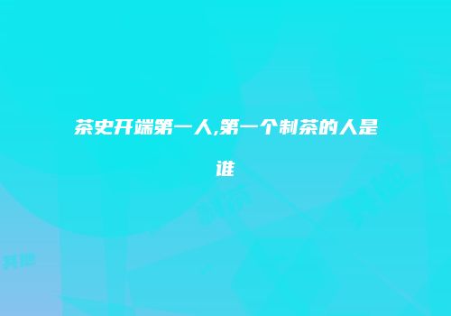 茶史开端第一人,第一个制茶的人是谁