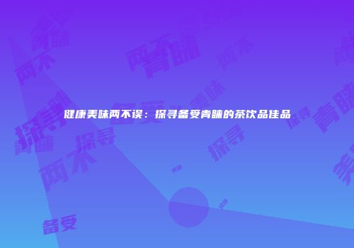 健康美味两不误：探寻备受青睐的茶饮品佳品