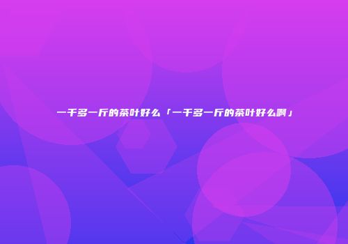 一千多一斤的茶叶好么「一千多一斤的茶叶好么啊」