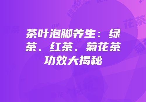 茶叶泡脚养生：绿茶、红茶、菊花茶功效大揭秘