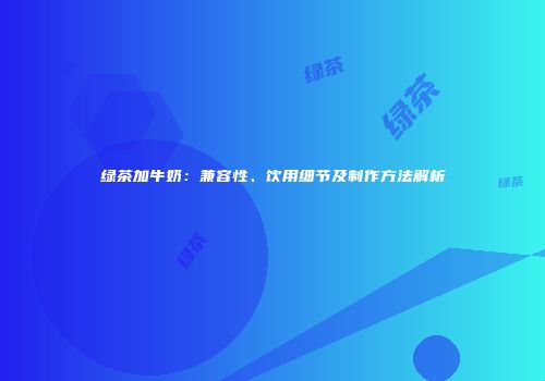 绿茶加牛奶：兼容性、饮用细节及制作方法解析