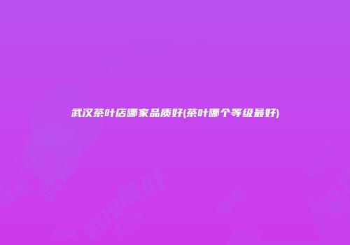 武汉茶叶店哪家品质好(茶叶哪个等级最好)