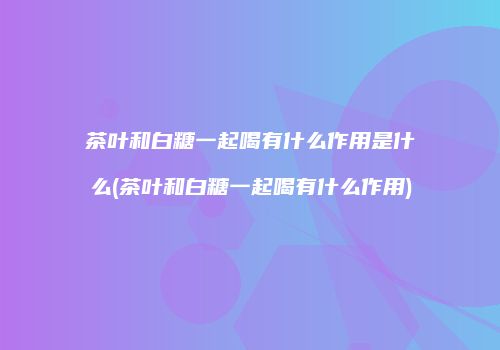 茶叶和白糖一起喝有什么作用是什么(茶叶和白糖一起喝有什么作用)