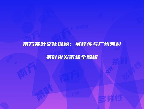 南方茶叶文化探秘：多样性与广州芳村茶叶批发市场全解析