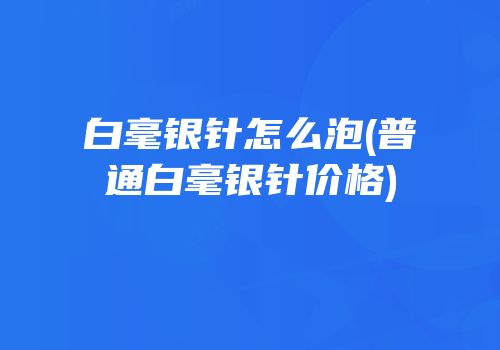 白毫银针怎么泡(普通白毫银针价格)