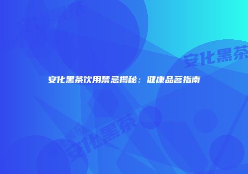 安化黑茶饮用禁忌揭秘：健康品茗指南
