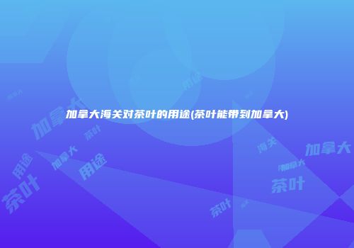 加拿大海关对茶叶的用途(茶叶能带到加拿大)