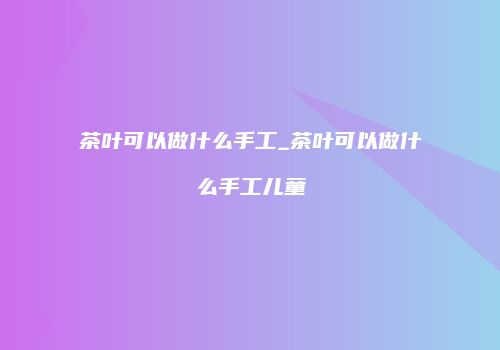 茶叶可以做什么手工_茶叶可以做什么手工儿童