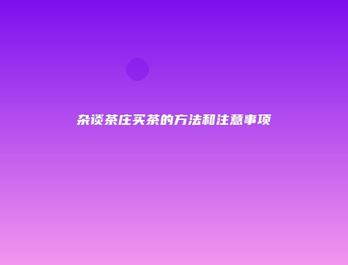 杂谈茶庄买茶的方法和注意事项