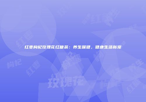 红枣枸杞玫瑰花红糖茶：养生保健，健康生活新宠