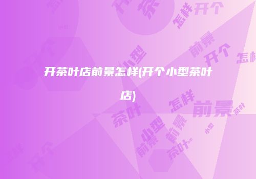 开茶叶店前景怎样(开个小型茶叶店)