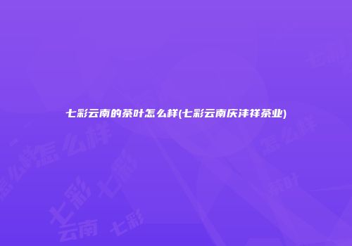 七彩云南的茶叶怎么样(七彩云南庆沣祥茶业)