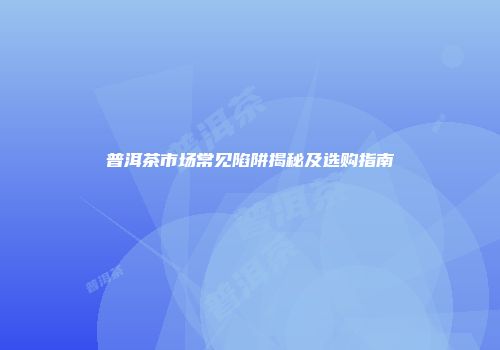 普洱茶市场常见陷阱揭秘及选购指南