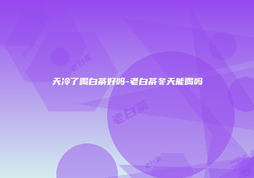 天冷了喝白茶好吗-老白茶冬天能喝吗