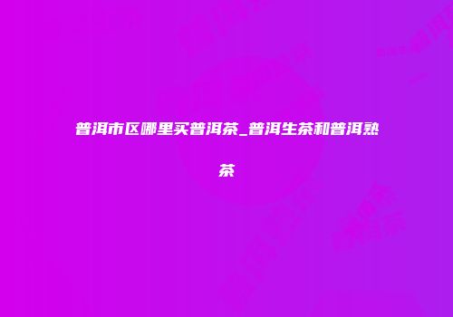 普洱市区哪里买普洱茶_普洱生茶和普洱熟茶