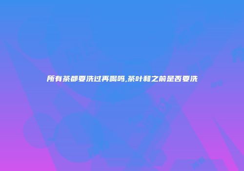 所有茶都要洗过再喝吗,茶叶和之前是否要洗
