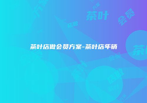 茶叶店做会员方案-茶叶店年销