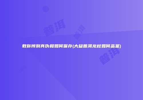 教你辨别真伪和如何保存(大益普洱龙柱如何品鉴)