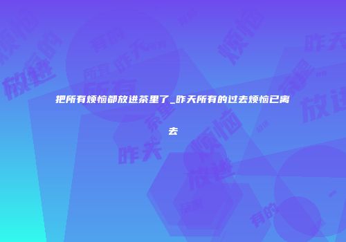 把所有烦恼都放进茶里了_昨天所有的过去烦恼已离去