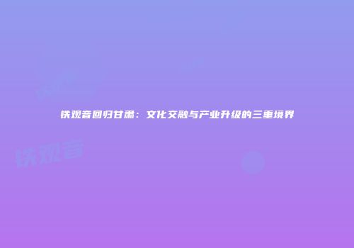 铁观音回归甘肃：文化交融与产业升级的三重境界
