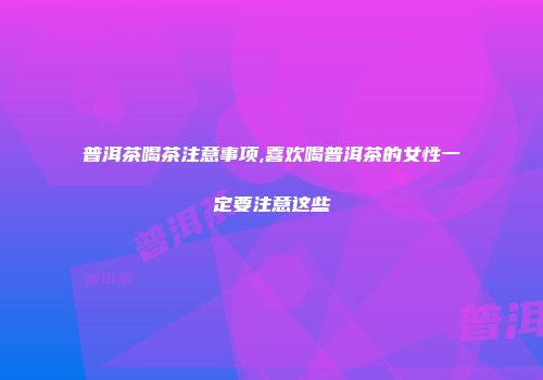 普洱茶喝茶注意事项,喜欢喝普洱茶的女性一定要注意这些