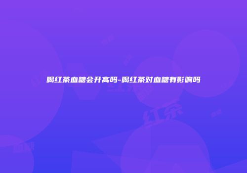 喝红茶血糖会升高吗-喝红茶对血糖有影响吗