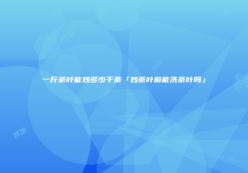 一斤茶叶能炒多少干茶「炒茶叶前能洗茶叶吗」