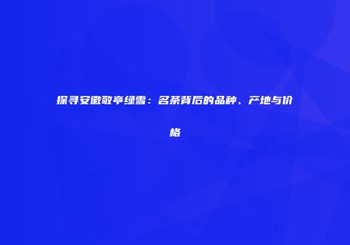 探寻安徽敬亭绿雪：名茶背后的品种、产地与价格