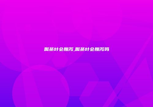 喝茶叶会腹泻,喝茶叶会腹泻吗