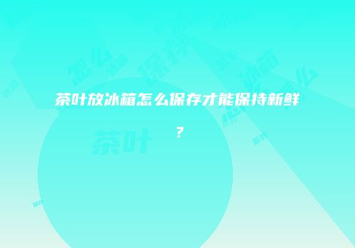 茶叶放冰箱怎么保存才能保持新鲜？