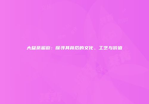 大益茶蜜韵：探寻其背后的文化、工艺与价值