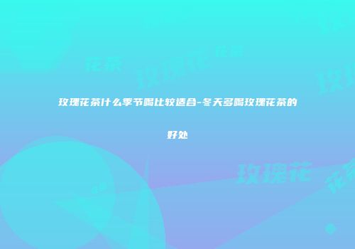 玫瑰花茶什么季节喝比较适合-冬天多喝玫瑰花茶的好处