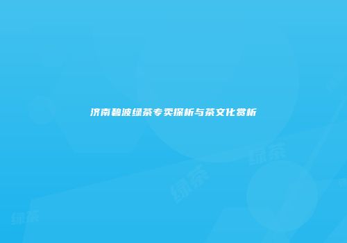 济南碧波绿茶专卖探析与茶文化赏析