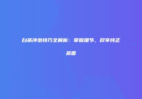 白茶冲泡技巧全解析：掌握细节，尽享纯正茶香