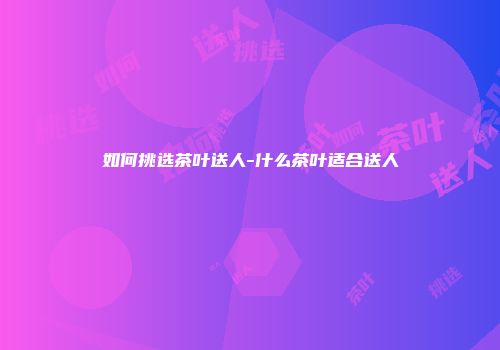 如何挑选茶叶送人-什么茶叶适合送人