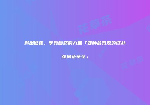 喝出健康，享受自然的力量「四种最有效的滋补强身花草茶」