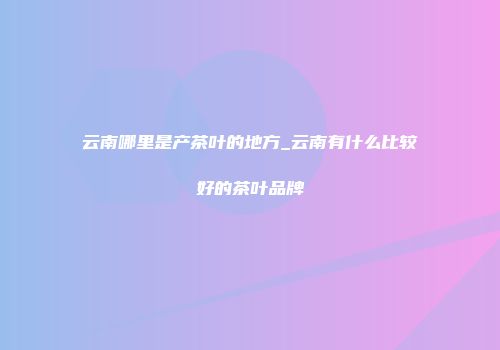 云南哪里是产茶叶的地方_云南有什么比较好的茶叶品牌