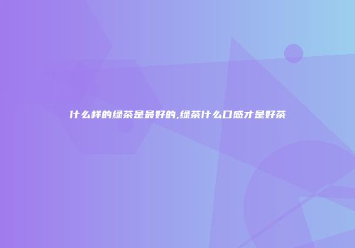 什么样的绿茶是最好的,绿茶什么口感才是好茶
