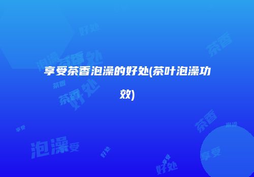 享受茶香泡澡的好处(茶叶泡澡功效)