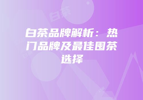 白茶品牌解析：热门品牌及最佳囤茶选择
