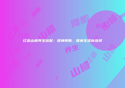 红茶山楂养生搭配：提神降脂，健康生活新选择