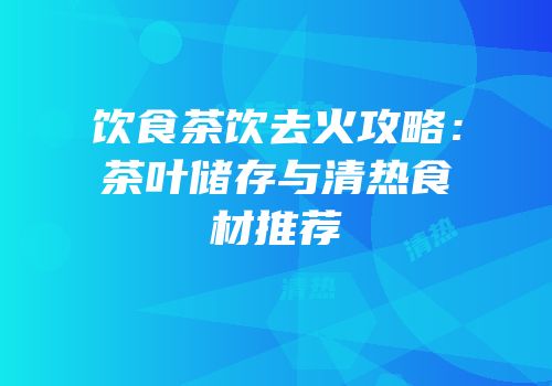 饮食茶饮去火攻略：茶叶储存与清热食材推荐